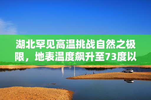 湖北罕见高温挑战自然之极限，地表温度飙升至73度以上