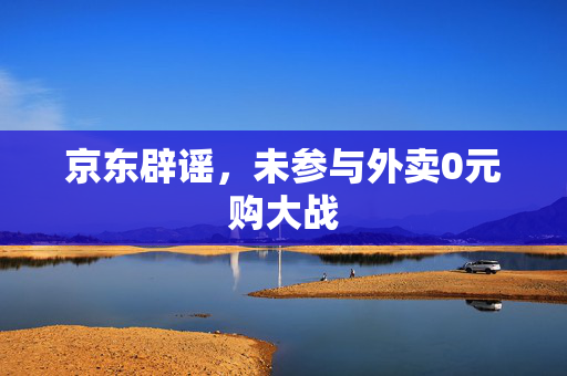 京东辟谣，未参与外卖0元购大战