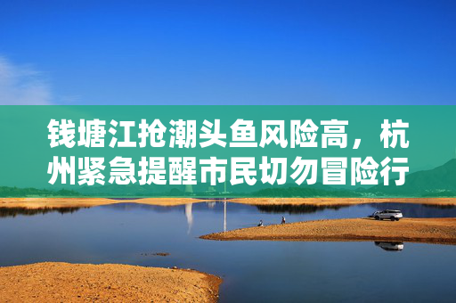 钱塘江抢潮头鱼风险高，杭州紧急提醒市民切勿冒险行动