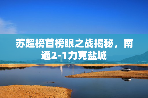 苏超榜首榜眼之战揭秘，南通2-1力克盐城