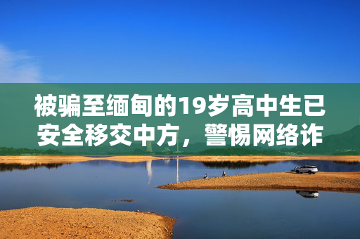被骗至缅甸的19岁高中生已安全移交中方，警惕网络诈骗，守护青春之路