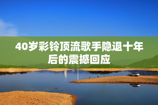 40岁彩铃顶流歌手隐退十年后的震撼回应