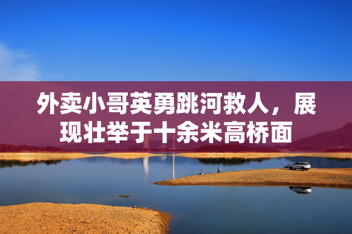 外卖小哥英勇跳河救人，展现壮举于十余米高桥面