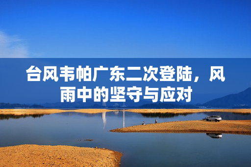 台风韦帕广东二次登陆，风雨中的坚守与应对