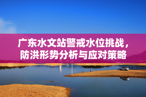 广东水文站警戒水位挑战，防洪形势分析与应对策略