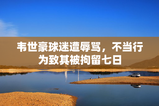 韦世豪球迷遭辱骂，不当行为致其被拘留七日
