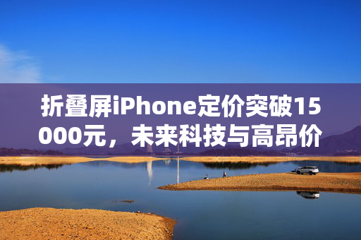 折叠屏iPhone定价突破15000元，未来科技与高昂价格的碰撞