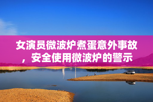 女演员微波炉煮蛋意外事故，安全使用微波炉的警示