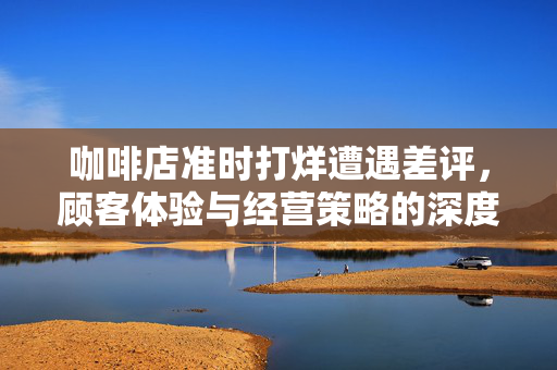咖啡店准时打烊遭遇差评，顾客体验与经营策略的深度反思