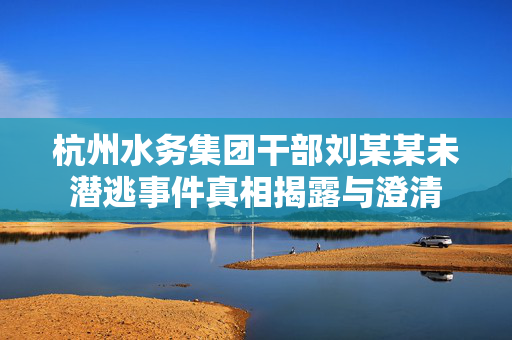 杭州水务集团干部刘某某未潜逃事件真相揭露与澄清