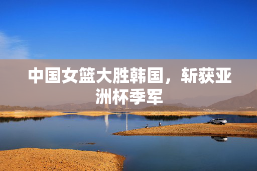 中国女篮大胜韩国，斩获亚洲杯季军