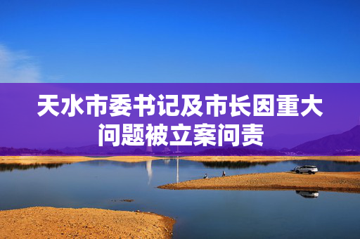 天水市委书记及市长因重大问题被立案问责