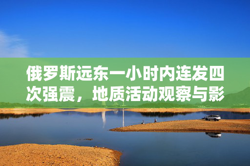 俄罗斯远东一小时内连发四次强震，地质活动观察与影响分析