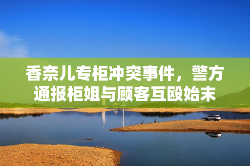 香奈儿专柜冲突事件，警方通报柜姐与顾客互殴始末