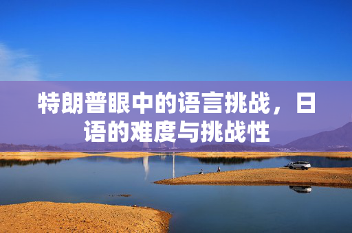 特朗普眼中的语言挑战，日语的难度与挑战性