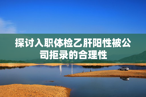 探讨入职体检乙肝阳性被公司拒录的合理性