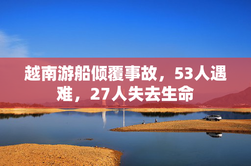 越南游船倾覆事故，53人遇难，27人失去生命