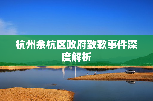 杭州余杭区政府致歉事件深度解析