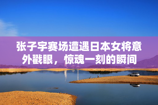 张子宇赛场遭遇日本女将意外戳眼，惊魂一刻的瞬间