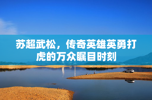 苏超武松，传奇英雄英勇打虎的万众瞩目时刻