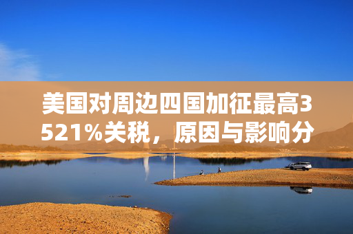 美国对周边四国加征最高3521%关税，原因与影响分析