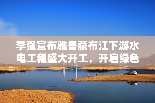李强宣布雅鲁藏布江下游水电工程盛大开工，开启绿色能源崭新篇章
