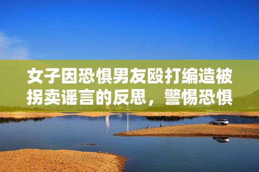 女子因恐惧男友殴打编造被拐卖谣言的反思，警惕恐惧与误解的双重伤害
