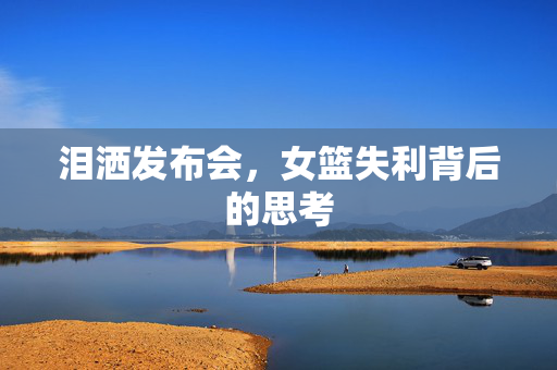 泪洒发布会，女篮失利背后的思考