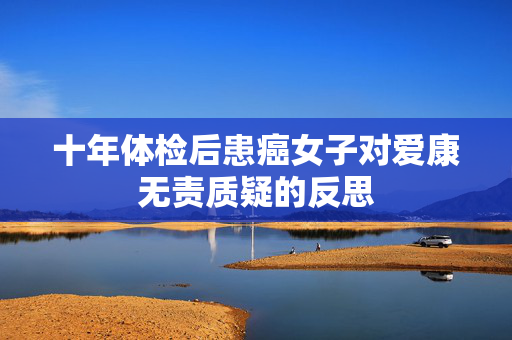 十年体检后患癌女子对爱康无责质疑的反思