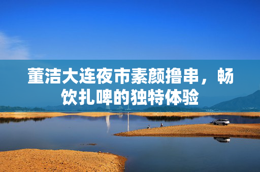董洁大连夜市素颜撸串，畅饮扎啤的独特体验