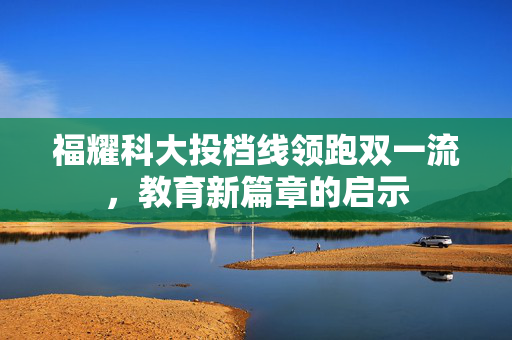 福耀科大投档线领跑双一流，教育新篇章的启示