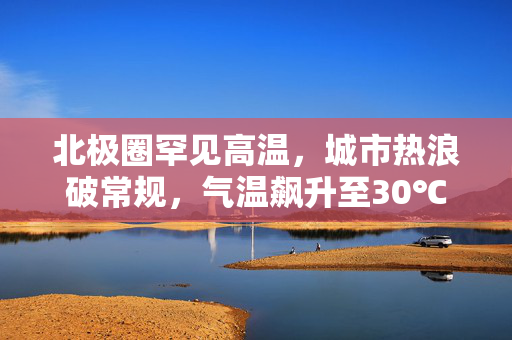 北极圈罕见高温，城市热浪破常规，气温飙升至30℃