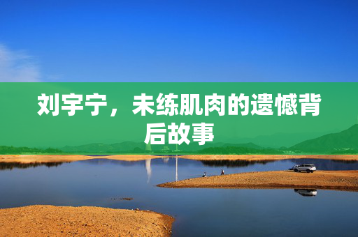 刘宇宁，未练肌肉的遗憾背后故事