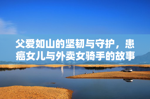 父爱如山的坚韧与守护，患癌女儿与外卖女骑手的故事