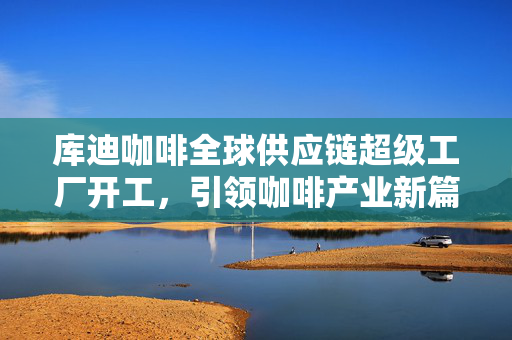 库迪咖啡全球供应链超级工厂开工，引领咖啡产业新篇章
