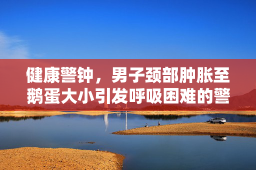 健康警钟，男子颈部肿胀至鹅蛋大小引发呼吸困难的警示