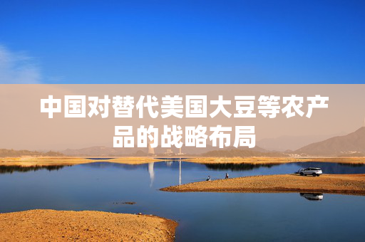 中国对替代美国大豆等农产品的战略布局