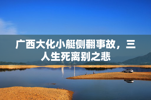 广西大化小艇侧翻事故，三人生死离别之悲