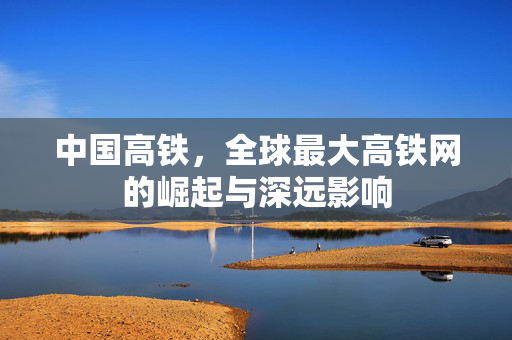 中国高铁，全球最大高铁网的崛起与深远影响