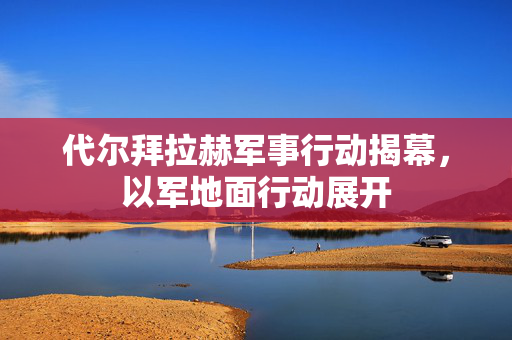 代尔拜拉赫军事行动揭幕，以军地面行动展开