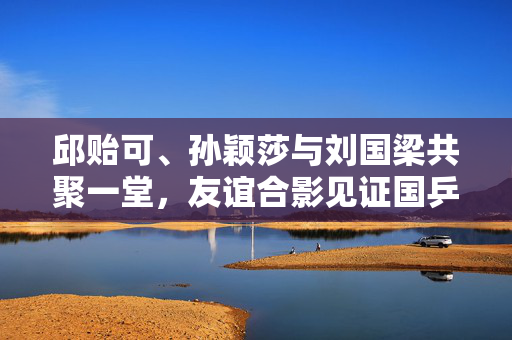 邱贻可、孙颖莎与刘国梁共聚一堂，友谊合影见证国乒荣耀时刻