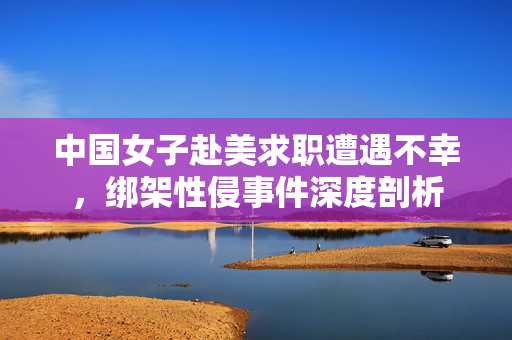 中国女子赴美求职遭遇不幸，绑架性侵事件深度剖析