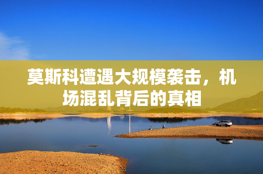莫斯科遭遇大规模袭击，机场混乱背后的真相