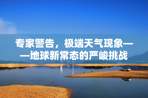 专家警告，极端天气现象——地球新常态的严峻挑战