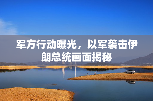 军方行动曝光，以军袭击伊朗总统画面揭秘