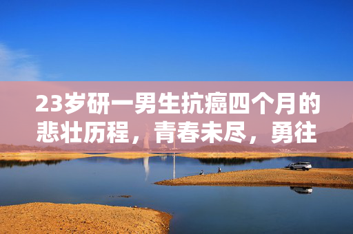 23岁研一男生抗癌四个月的悲壮历程，青春未尽，勇往直前