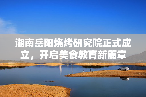 湖南岳阳烧烤研究院正式成立，开启美食教育新篇章