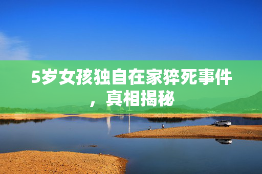 5岁女孩独自在家猝死事件，真相揭秘