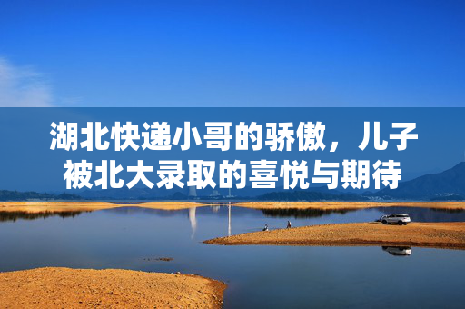 湖北快递小哥的骄傲，儿子被北大录取的喜悦与期待
