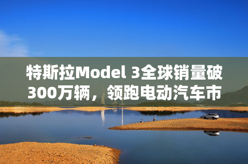 特斯拉Model 3全球销量破300万辆，领跑电动汽车市场新篇章